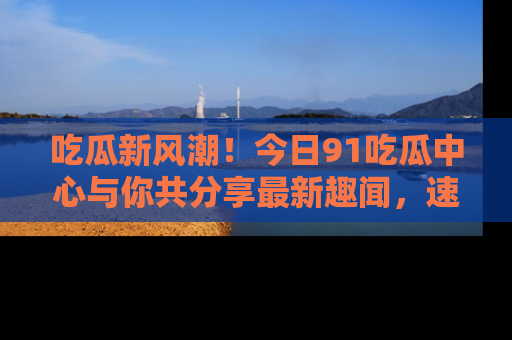 吃瓜新风潮！今日91吃瓜中心与你共分享最新趣闻，速来点击入口看看吧！