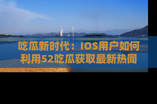 吃瓜新时代：IOS用户如何利用52吃瓜获取最新热闻