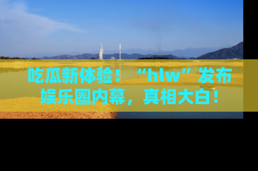 吃瓜新体验！“hlw”发布娱乐圈内幕，真相大白！