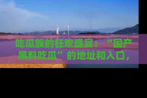 吃瓜族的狂欢盛宴：“国产黑料吃瓜”的地址和入口，让你尽情享受流行文化！