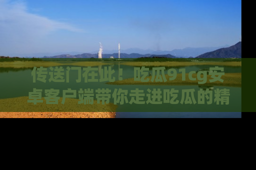 传送门在此！吃瓜91cg安卓客户端带你走进吃瓜的精彩世界