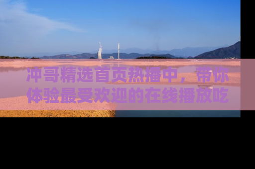 冲哥精选首页热播中，带你体验最受欢迎的在线播放吃瓜节目