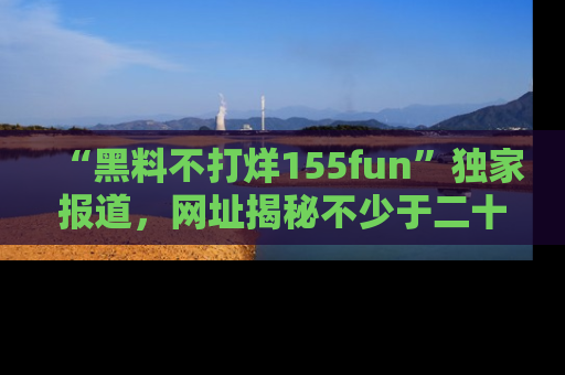 “黑料不打烊155fun”独家报道,网址揭秘不少于二十条惊人黑料新闻!