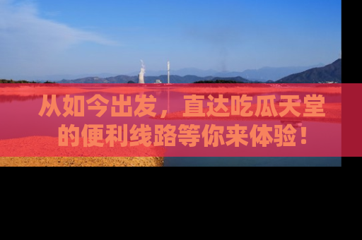 从如今出发，直达吃瓜天堂的便利线路等你来体验！