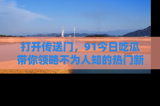 打开传送门，91今日吃瓜带你领略不为人知的热门新闻！