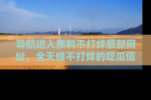 导航进入黑料不打烊最新网址，全天候不打烊的吃瓜信息为你奉上！