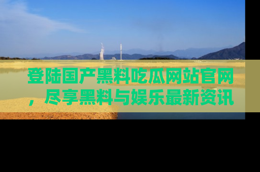 登陆国产黑料吃瓜网站官网，尽享黑料与娱乐最新资讯