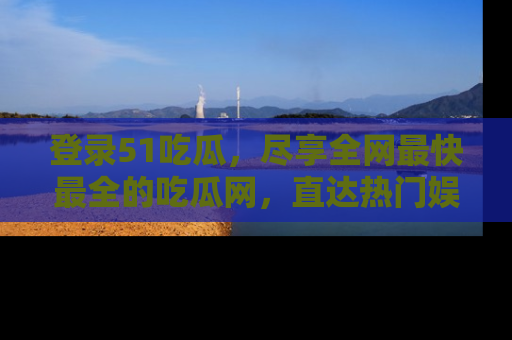登录51吃瓜，尽享全网最快最全的吃瓜网，直达热门娱乐新闻！