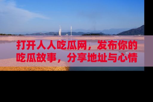 打开人人吃瓜网，发布你的吃瓜故事，分享地址与心情！