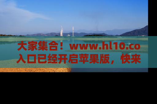大家集合！www.hl10.co入口已经开启苹果版，快来一起享受吃瓜吧！