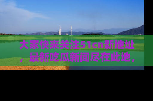 大家快来关注51cn新地址，最新吃瓜新闻尽在此地，绝对不容错过哦！