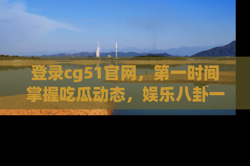 登录cg51官网，第一时间掌握吃瓜动态，娱乐八卦一网打尽！