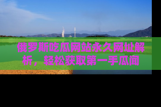 俄罗斯吃瓜网站永久网址解析，轻松获取第一手瓜闻
