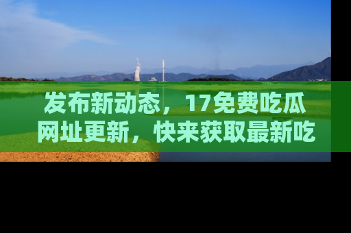 发布新动态，17免费吃瓜网址更新，快来获取最新吃瓜信息哦！