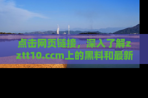 点击网页链接，深入了解zztt10.ccm上的黑料和最新消息！