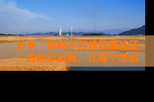 分享“黑料不打烊万里长征”的精彩瞬间，让每个吃瓜人都乐在其中！