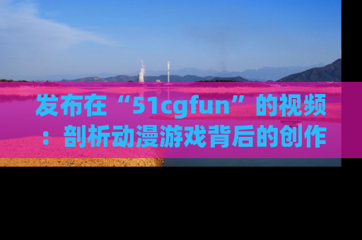 发布在“51cgfun”的视频:剖析动漫游戏背后的创作故事与文化意蕴!