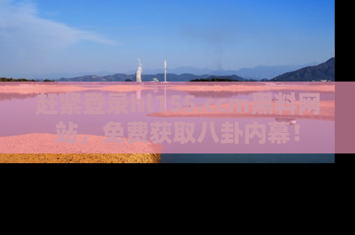 赶紧登录hl155.ccm黑料网站，免费获取八卦内幕！