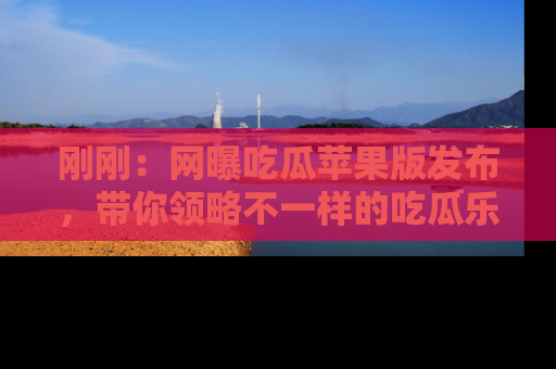 刚刚：网曝吃瓜苹果版发布，带你领略不一样的吃瓜乐趣！