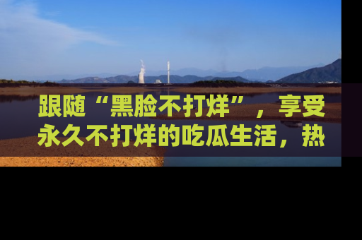 跟随“黑脸不打烊”，享受永久不打烊的吃瓜生活，热辣八卦不断