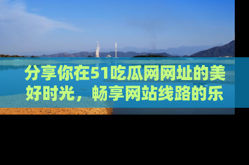 分享你在51吃瓜网网址的美好时光，畅享网站线路的乐趣！