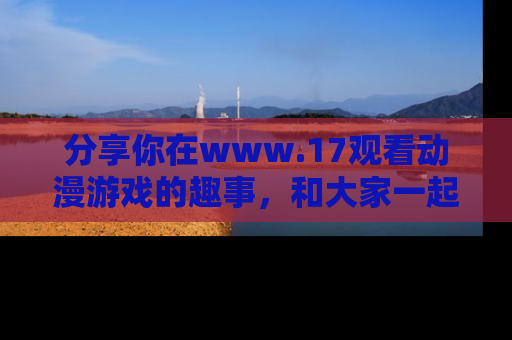 分享你在www.17观看动漫游戏的趣事，和大家一起探讨二次元魅力！