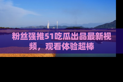 粉丝强推51吃瓜出品最新视频，观看体验超棒