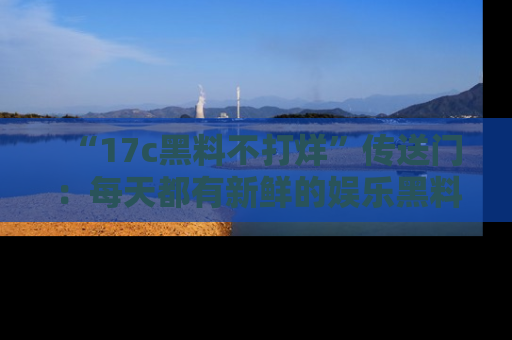 “17c黑料不打烊”传送门:每天都有新鲜的娱乐黑料等你来揭秘!