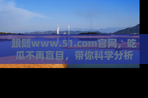 跟随www.51.com官网，吃瓜不再盲目，带你科学分析娱乐圈动态！