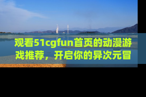 观看51cgfun首页的动漫游戏推荐，开启你的异次元冒险之旅！
