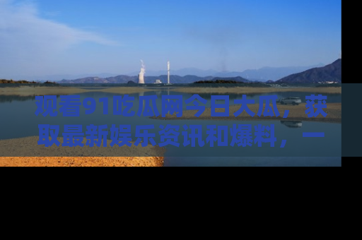 观看91吃瓜网今日大瓜，获取最新娱乐资讯和爆料，一起来围观！
