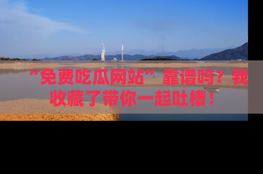 “免费吃瓜网站”靠谱吗?我收藏了带你一起吐槽!