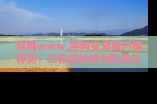 官网www.黑料安卓客户端评测：让你轻松成为吃瓜达人！