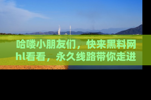 哈喽小朋友们，快来黑料网hl看看，永久线路带你走进吃瓜新天地！