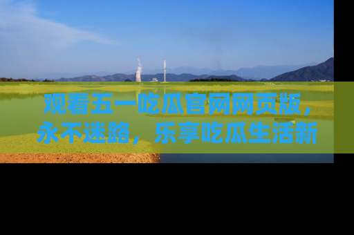 观看五一吃瓜官网网页版，永不迷路，乐享吃瓜生活新方式