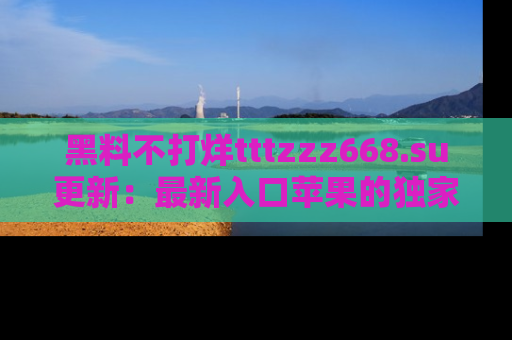 黑料不打烊tttzzz668.su更新：最新入口苹果的独家黑料，你不能错过的真相！