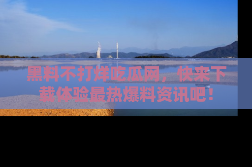 黑料不打烊吃瓜网，快来下载体验最热爆料资讯吧！