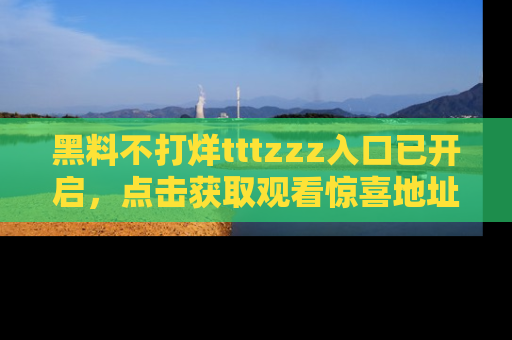 黑料不打烊tttzzz入口已开启，点击获取观看惊喜地址！