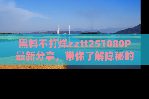 黑料不打烊zztt251080P最新分享，带你了解隐秘的明星生活和趣事