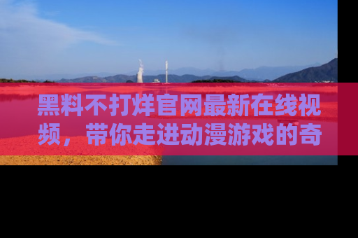黑料不打烊官网最新在线视频，带你走进动漫游戏的奇幻与现实交汇处