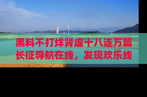 黑料不打烊肾虚十八连万篇长征导航在线，发现欢乐线路的最佳app推荐！
