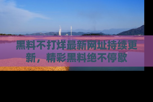 黑料不打烊最新网址持续更新，精彩黑料绝不停歇