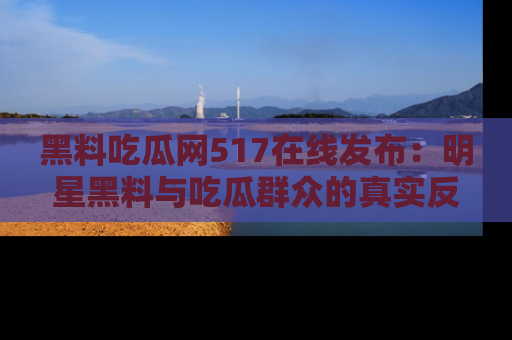 黑料吃瓜网517在线发布：明星黑料与吃瓜群众的真实反应