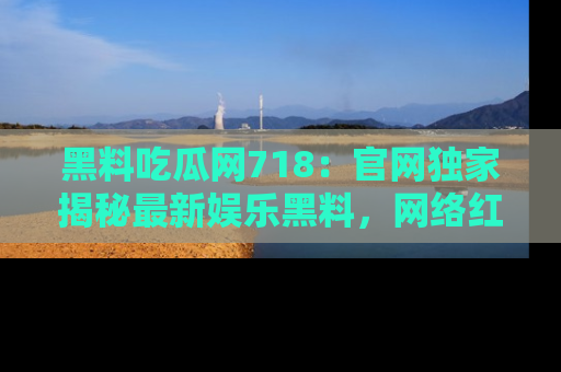 黑料吃瓜网718：官网独家揭秘最新娱乐黑料，网络红人齐聚一堂！
