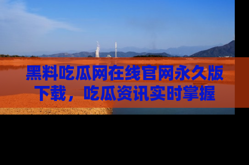 黑料吃瓜网在线官网永久版下载，吃瓜资讯实时掌握