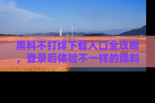 黑料不打烊下载入口全攻略，登录后体验不一样的爆料乐趣！