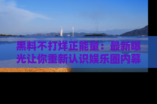 黑料不打烊正能量：最新曝光让你重新认识娱乐圈内幕！