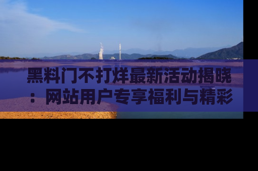 黑料门不打烊最新活动揭晓：网站用户专享福利与精彩内容抢先看