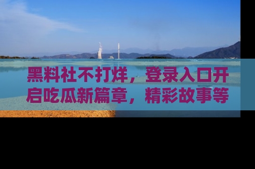 黑料社不打烊，登录入口开启吃瓜新篇章，精彩故事等你来发现！