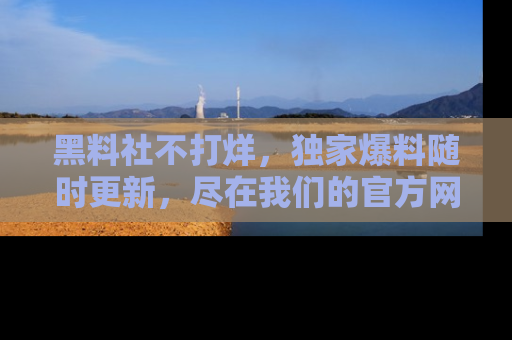 黑料社不打烊，独家爆料随时更新，尽在我们的官方网站网址！